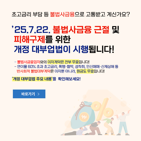 초고금리 부담 등 불법사금융으로 고통받고 게신가요? 25.7.22 불법사금융 근절 및 피해구제를 위한 개정 대부업법이 시행됩니다! -불법사금융업자와의 이자계약은 전부 무효입니다! - 연이율 60%초과 초고금리, 폭행, 협박, 성착취, 인신매매, 신체상해 등 반사회적 불법대부계약은 이자뿐 아니라, 원금도 무효입니다~ 개정 대부업법 주요 내용을 확인해보세요! 바로가기